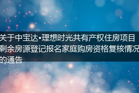 关于中宝达•理想时光共有产权住房项目剩余房源登记报名家庭购房资格复核情况的通告
