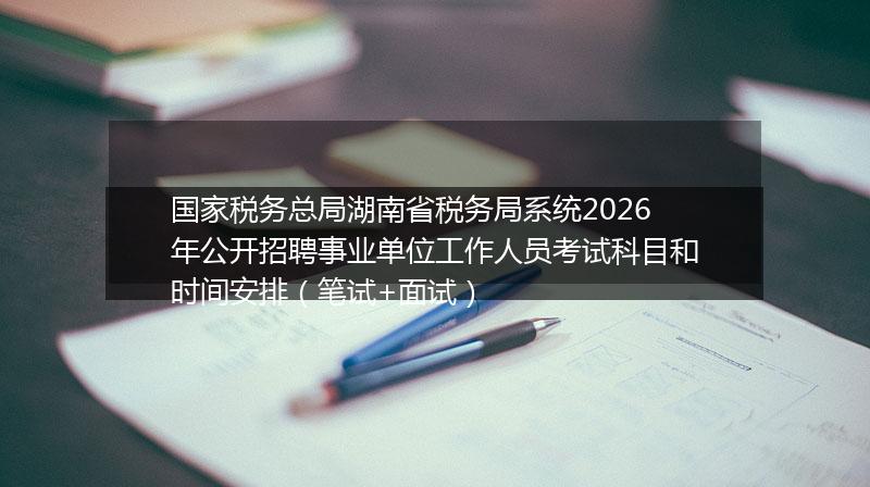 国家税务总局湖南省税务局系统2026年公开招聘事业单位工作人员考试科目和时间安排（笔试+面试）