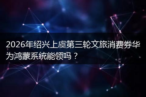 2026年绍兴上虞第三轮文旅消费券华为鸿蒙系统能领吗？