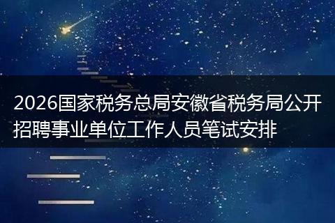 2026国家税务总局安徽省税务局公开招聘事业单位工作人员笔试安排