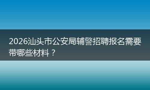 2026汕头市公安局辅警招聘报名需要带哪些材料？
