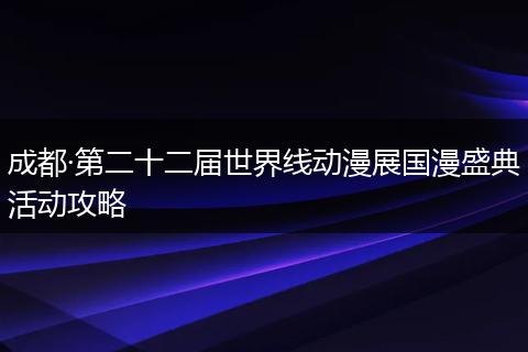 成都·第二十二届世界线动漫展国漫盛典活动攻略