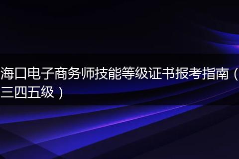 海口电子商务师技能等级证书报考指南（三四五级）