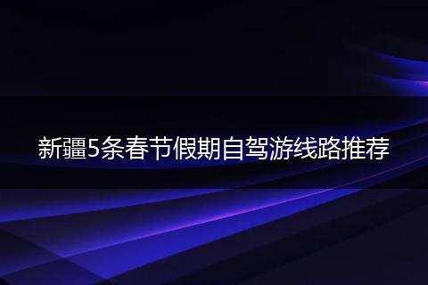 新疆5条春节假期自驾游线路推荐