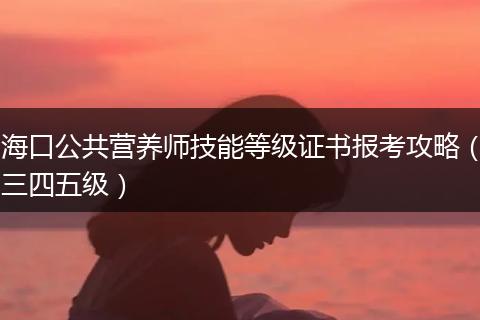 海口公共营养师技能等级证书报考攻略（三四五级）