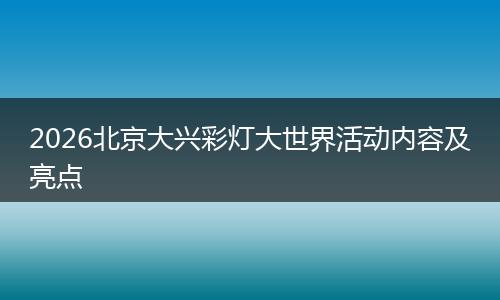 2026北京大兴彩灯大世界活动内容及亮点