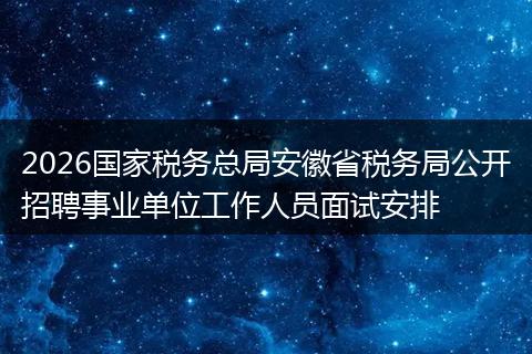 2026国家税务总局安徽省税务局公开招聘事业单位工作人员面试安排