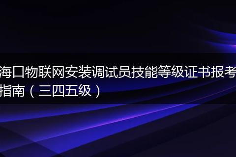海口物联网安装调试员技能等级证书报考指南（三四五级）