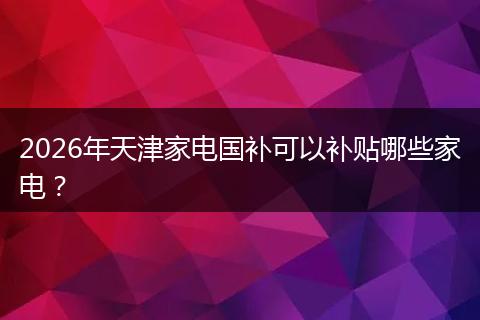 2026年天津家电国补可以补贴哪些家电？
