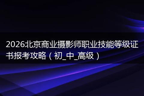 2026北京商业摄影师职业技能等级证书报考攻略（初_中_高级）