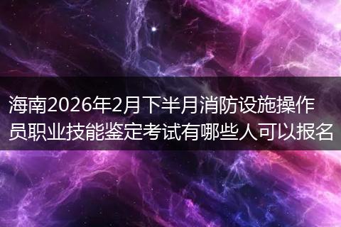 海南2026年2月下半月消防设施操作员职业技能鉴定考试有哪些人可以报名