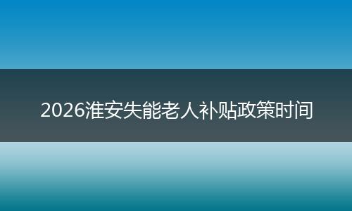 2026淮安失能老人补贴政策时间