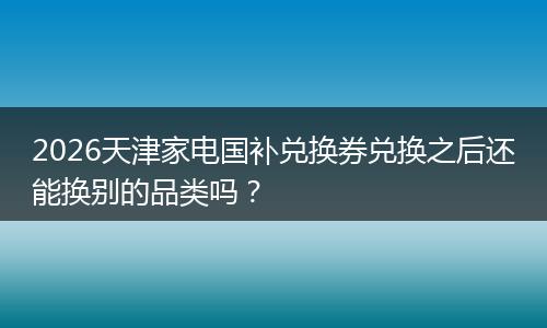 2026天津家电国补兑换券兑换之后还能换别的品类吗？