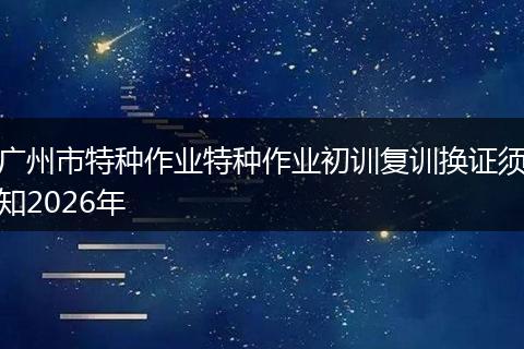 广州市特种作业特种作业初训复训换证须知2026年