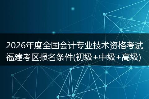 2026年度全国会计专业技术资格考试福建考区报名条件(初级+中级+高级)