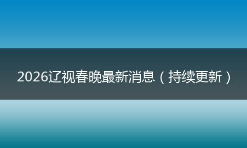 2026辽视春晚最新消息（持续更新）