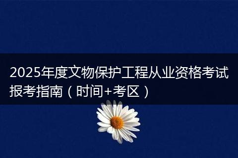 2025年度文物保护工程从业资格考试报考指南（时间+考区）