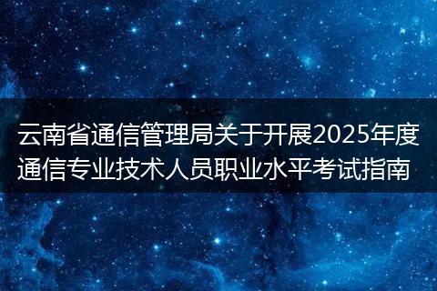 云南省通信管理局关于开展2025年度通信专业技术人员职业水平考试指南