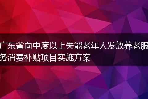 广东省向中度以上失能老年人发放养老服务消费补贴项目实施方案