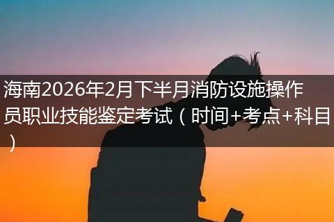 海南2026年2月下半月消防设施操作员职业技能鉴定考试（时间+考点+科目）
