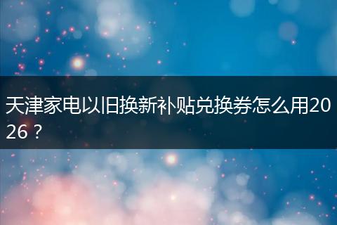 天津家电以旧换新补贴兑换券怎么用2026？