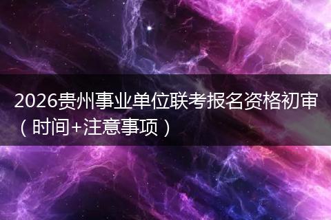 2026贵州事业单位联考报名资格初审（时间+注意事项）