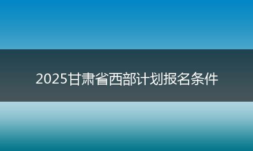 2025甘肃省西部计划报名条件