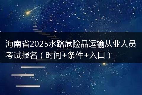 海南省2025水路危险品运输从业人员考试报名（时间+条件+入口）