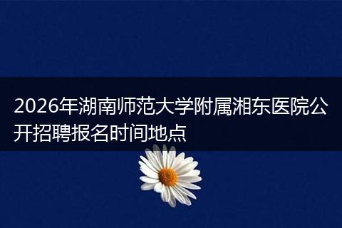 2026年湖南师范大学附属湘东医院公开招聘报名时间地点