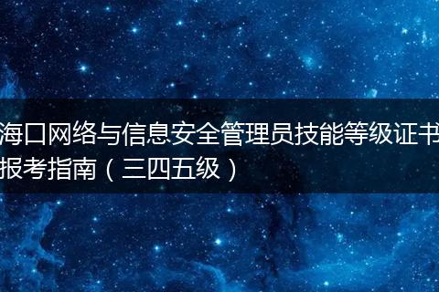 海口网络与信息安全管理员技能等级证书报考指南（三四五级）