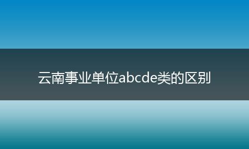 云南事业单位abcde类的区别