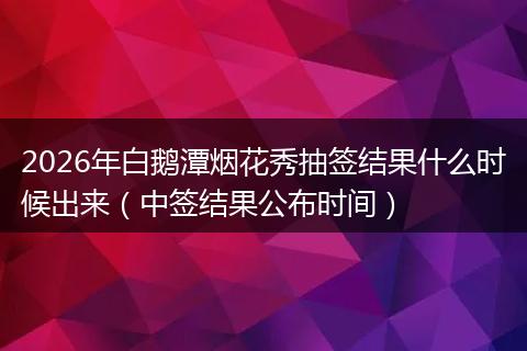 2026年白鹅潭烟花秀抽签结果什么时候出来（中签结果公布时间）