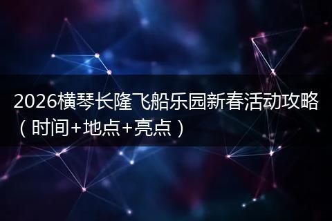 2026横琴长隆飞船乐园新春活动攻略（时间+地点+亮点）