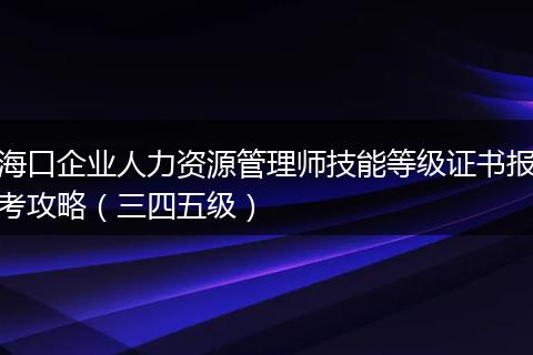 海口企业人力资源管理师技能等级证书报考攻略（三四五级）
