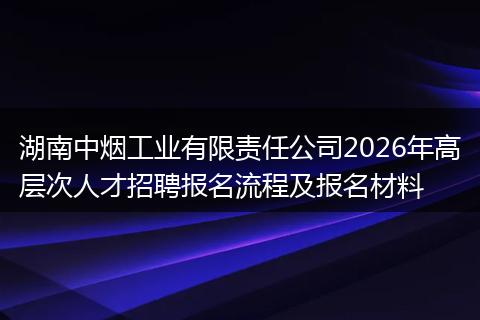 湖南中烟工业有限责任公司2026年高层次人才招聘报名流程及报名材料