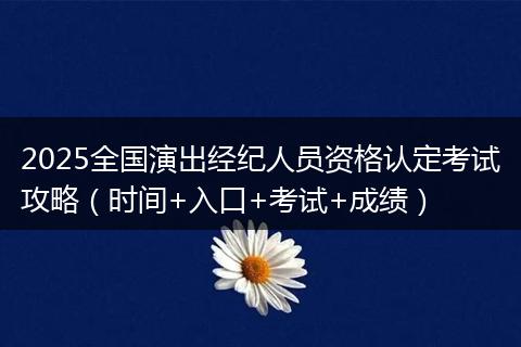 2025全国演出经纪人员资格认定考试攻略（时间+入口+考试+成绩）