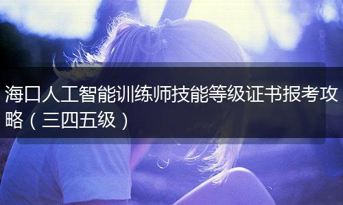 海口人工智能训练师技能等级证书报考攻略（三四五级）
