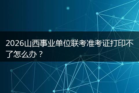 2026山西事业单位联考准考证打印不了怎么办？