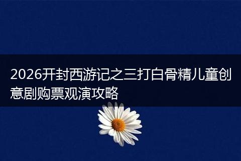 2026开封西游记之三打白骨精儿童创意剧购票观演攻略