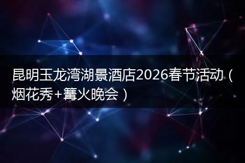 昆明玉龙湾湖景酒店2026春节活动（烟花秀+篝火晚会）
