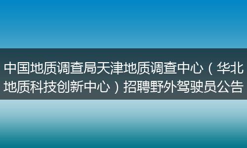 中国地质调查局天津地质调查中心（华北地质科技创新中心）招聘野外驾驶员公告