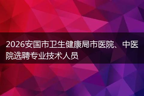 2026安国市卫生健康局市医院、中医院选聘专业技术人员