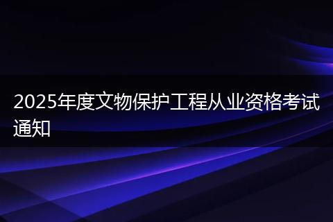 2025年度文物保护工程从业资格考试通知