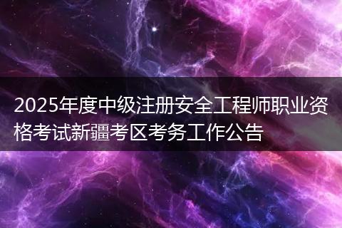 2025年度中级注册安全工程师职业资格考试新疆考区考务工作公告