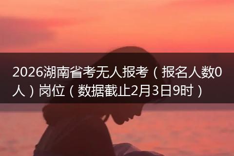 2026湖南省考无人报考（报名人数0人）岗位（数据截止2月3日9时）