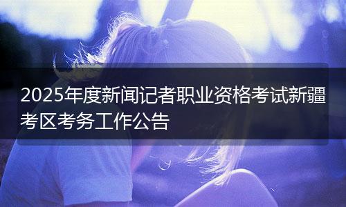 2025年度新闻记者职业资格考试新疆考区考务工作公告