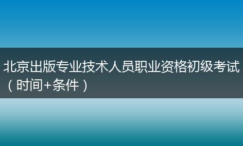 北京出版专业技术人员职业资格初级考试（时间+条件）