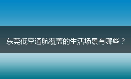 东莞低空通航覆盖的生活场景有哪些？