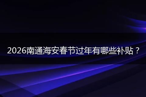 2026南通海安春节过年有哪些补贴？