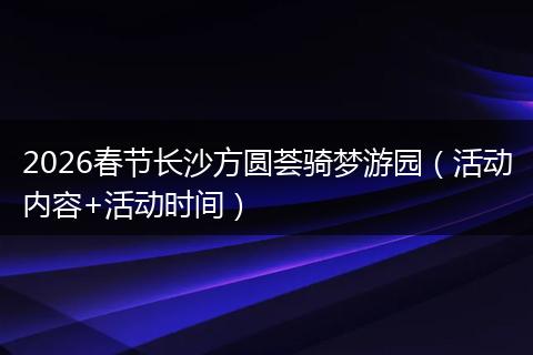 2026春节长沙方圆荟骑梦游园（活动内容+活动时间）